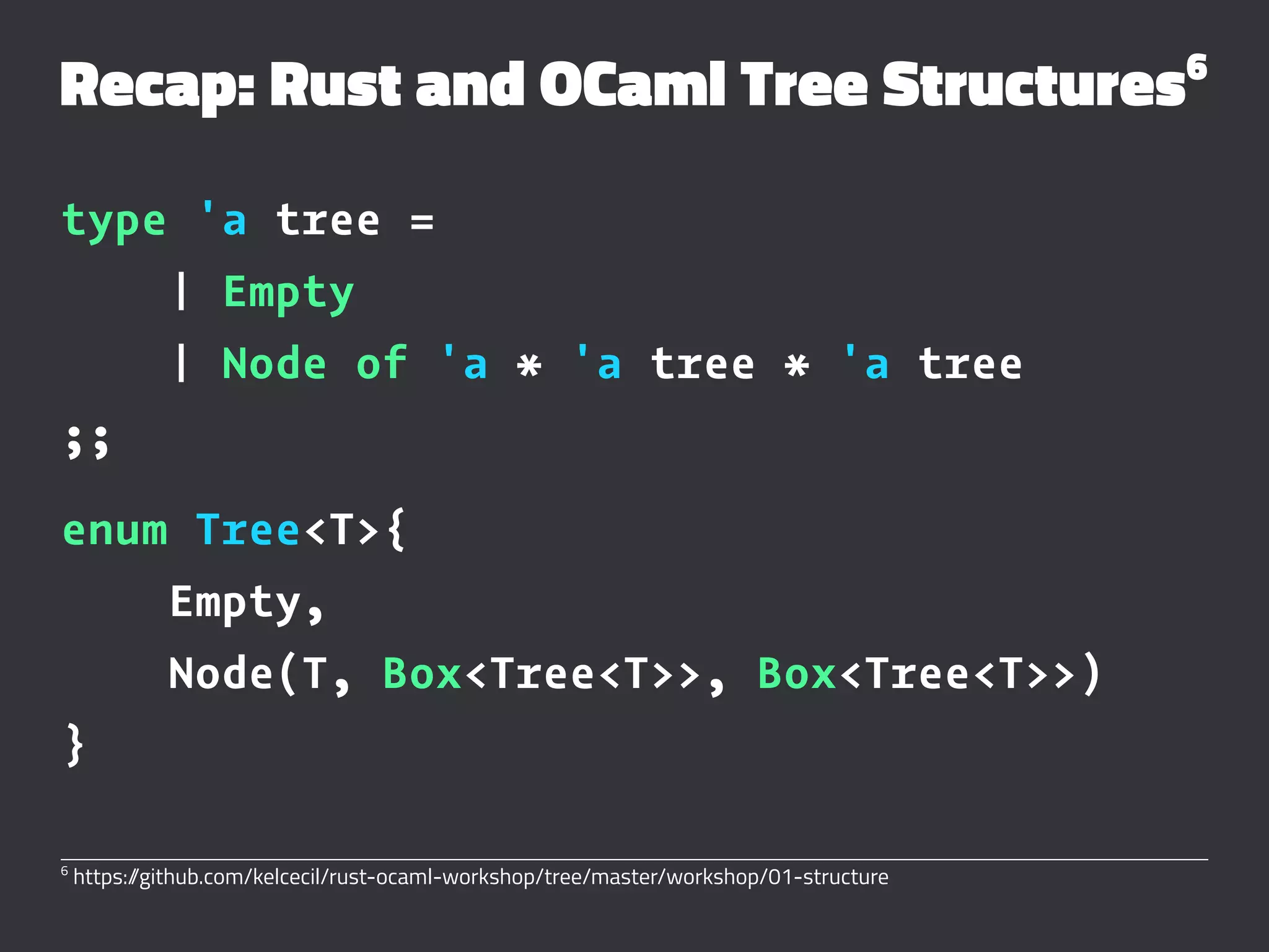 Recap: Rust and OCaml Tree Structures6
type 'a tree =
| Empty
| Node of 'a * 'a tree * 'a tree
;;
enum Tree<T>{
Empty,
Node(T, Box<Tree<T>>, Box<Tree<T>>)
}
6
https://github.com/kelcecil/rust-ocaml-workshop/tree/master/workshop/01-structure
 