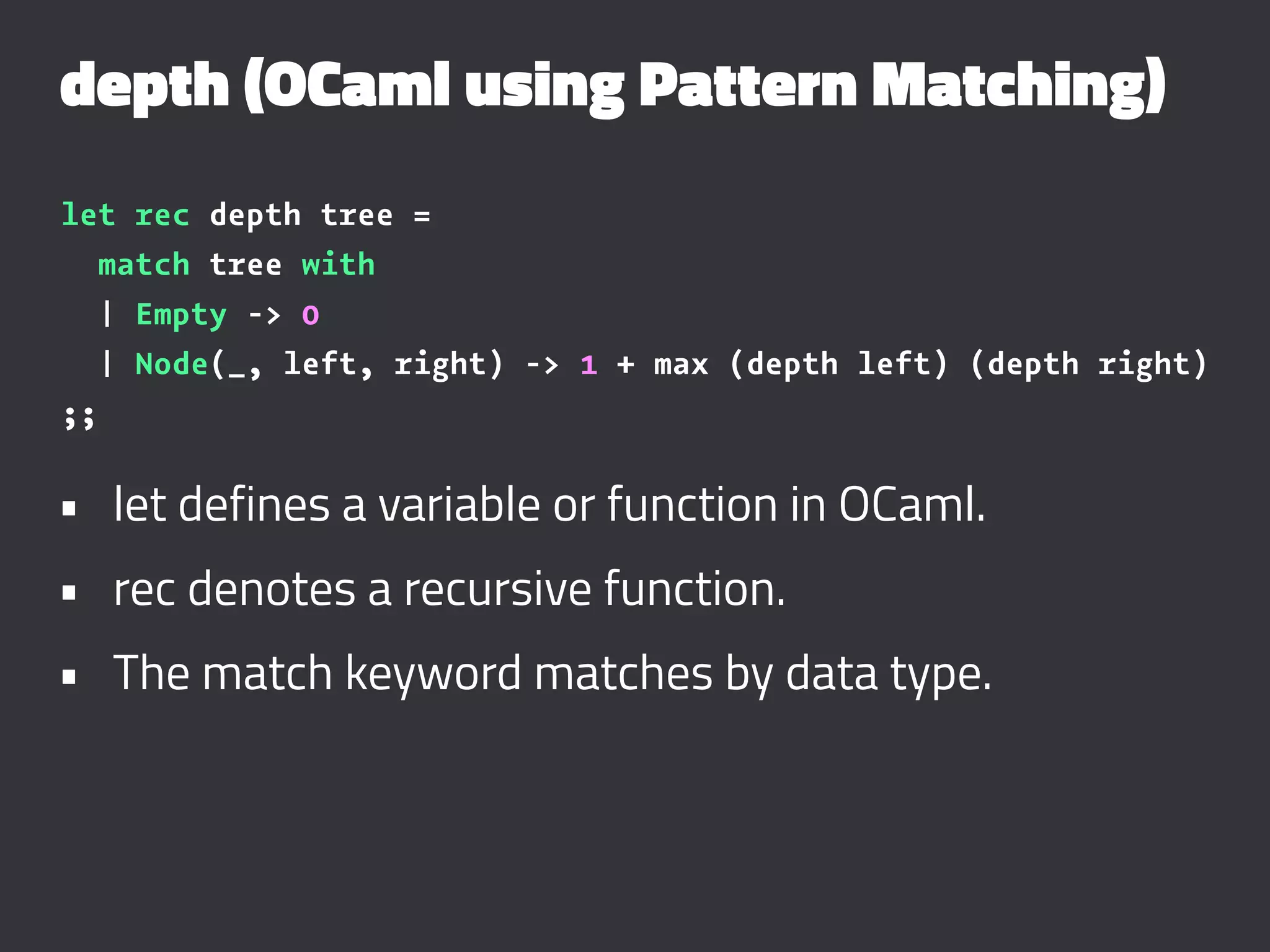depth (OCaml using Pattern Matching)
let rec depth tree =
match tree with
| Empty -> 0
| Node(_, left, right) -> 1 + max (depth left) (depth right)
;;
• let defines a variable or function in OCaml.
• rec denotes a recursive function.
• The match keyword matches by data type.
 
