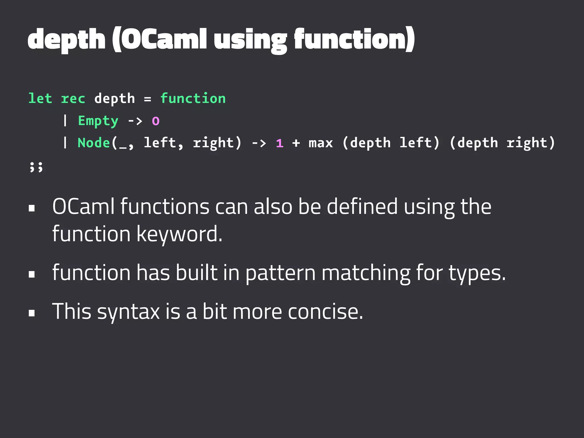 depth (OCaml using function)
let rec depth = function
| Empty -> 0
| Node(_, left, right) -> 1 + max (depth left) (depth right)
;;
• OCaml functions can also be defined using the
function keyword.
• function has built in pattern matching for types.
• This syntax is a bit more concise.
 