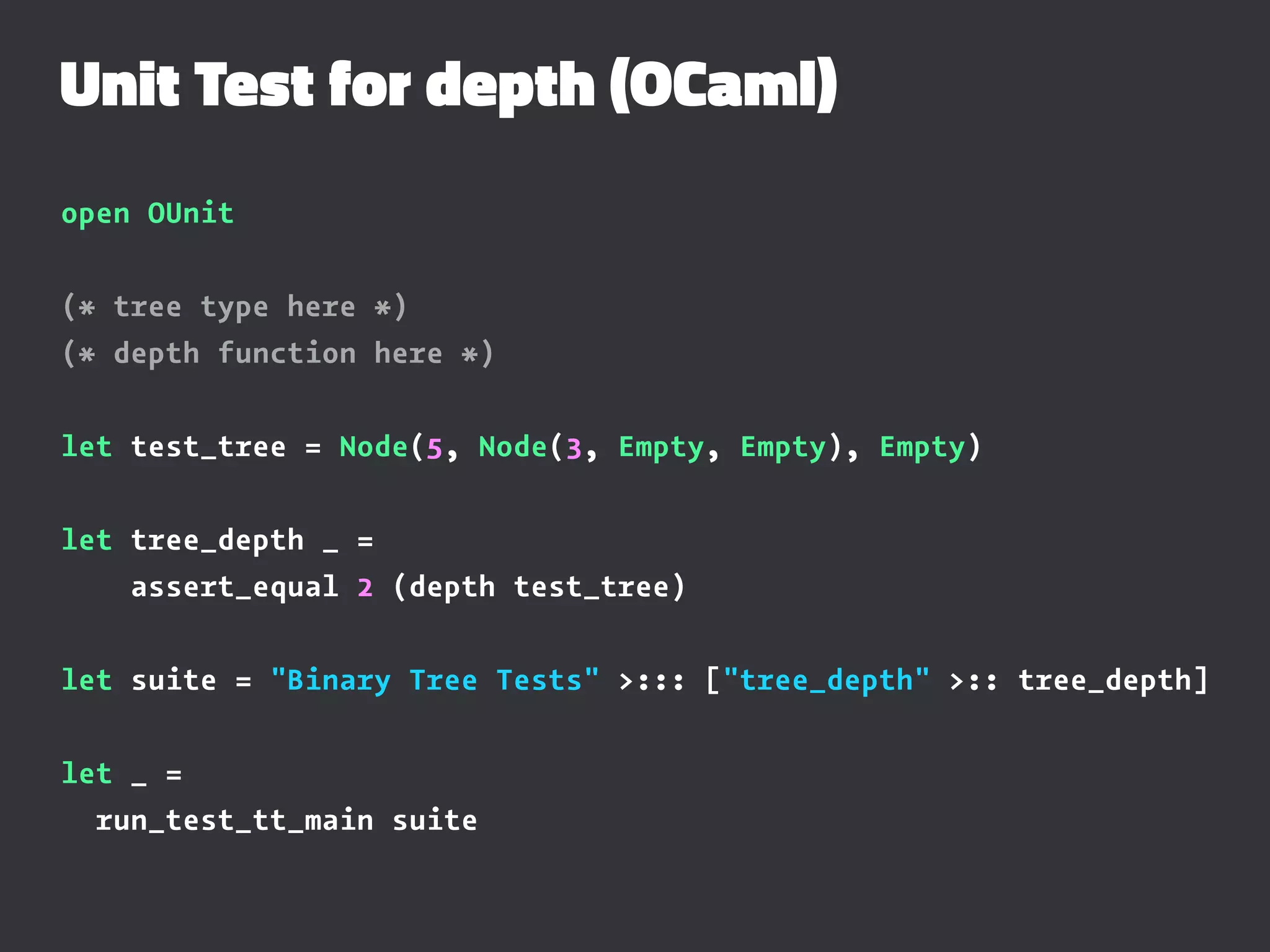Unit Test for depth (OCaml)
open OUnit
(* tree type here *)
(* depth function here *)
let test_tree = Node(5, Node(3, Empty, Empty), Empty)
let tree_depth _ =
assert_equal 2 (depth test_tree)
let suite = "Binary Tree Tests" >::: ["tree_depth" >:: tree_depth]
let _ =
run_test_tt_main suite
 