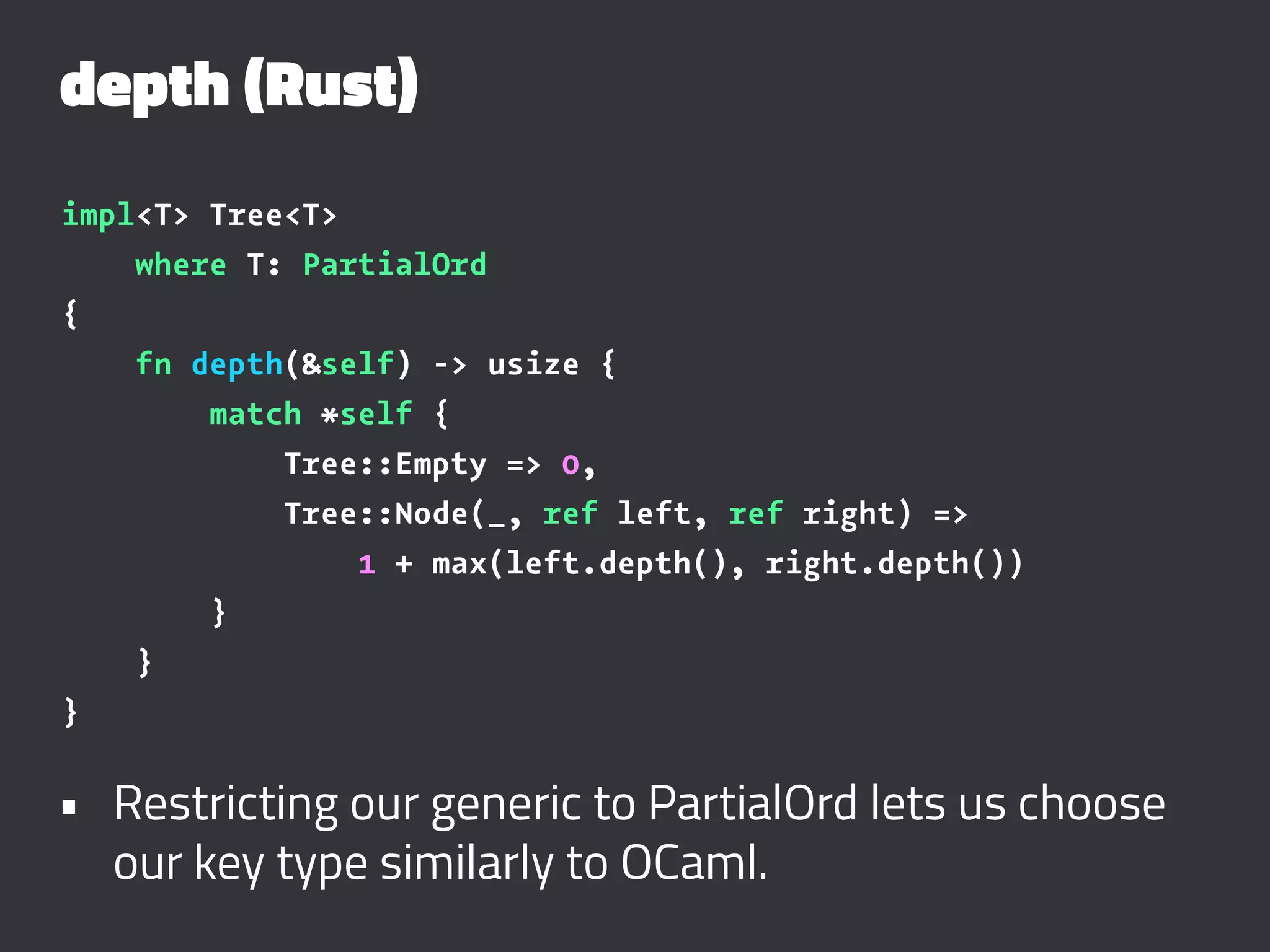 depth (Rust)
impl<T> Tree<T>
where T: PartialOrd
{
fn depth(&self) -> usize {
match *self {
Tree::Empty => 0,
Tree::Node(_, ref left, ref right) =>
1 + max(left.depth(), right.depth())
}
}
}
• Restricting our generic to PartialOrd lets us choose
our key type similarly to OCaml.
 