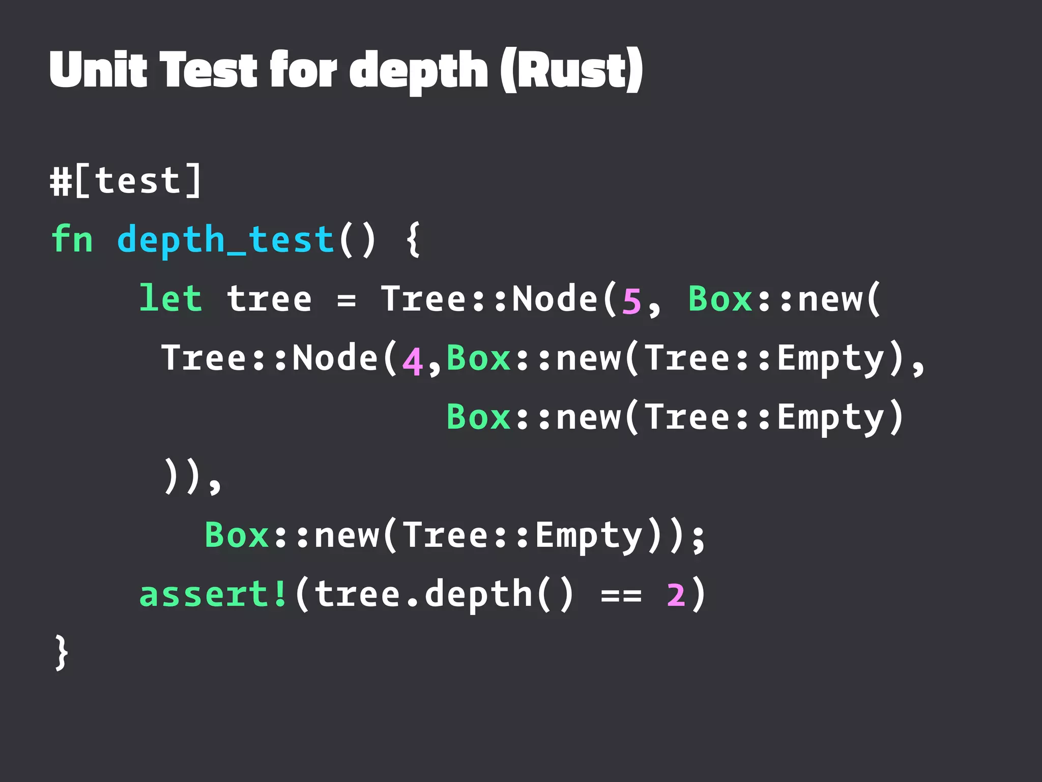 Unit Test for depth (Rust)
#[test]
fn depth_test() {
let tree = Tree::Node(5, Box::new(
Tree::Node(4,Box::new(Tree::Empty),
Box::new(Tree::Empty)
)),
Box::new(Tree::Empty));
assert!(tree.depth() == 2)
}
 