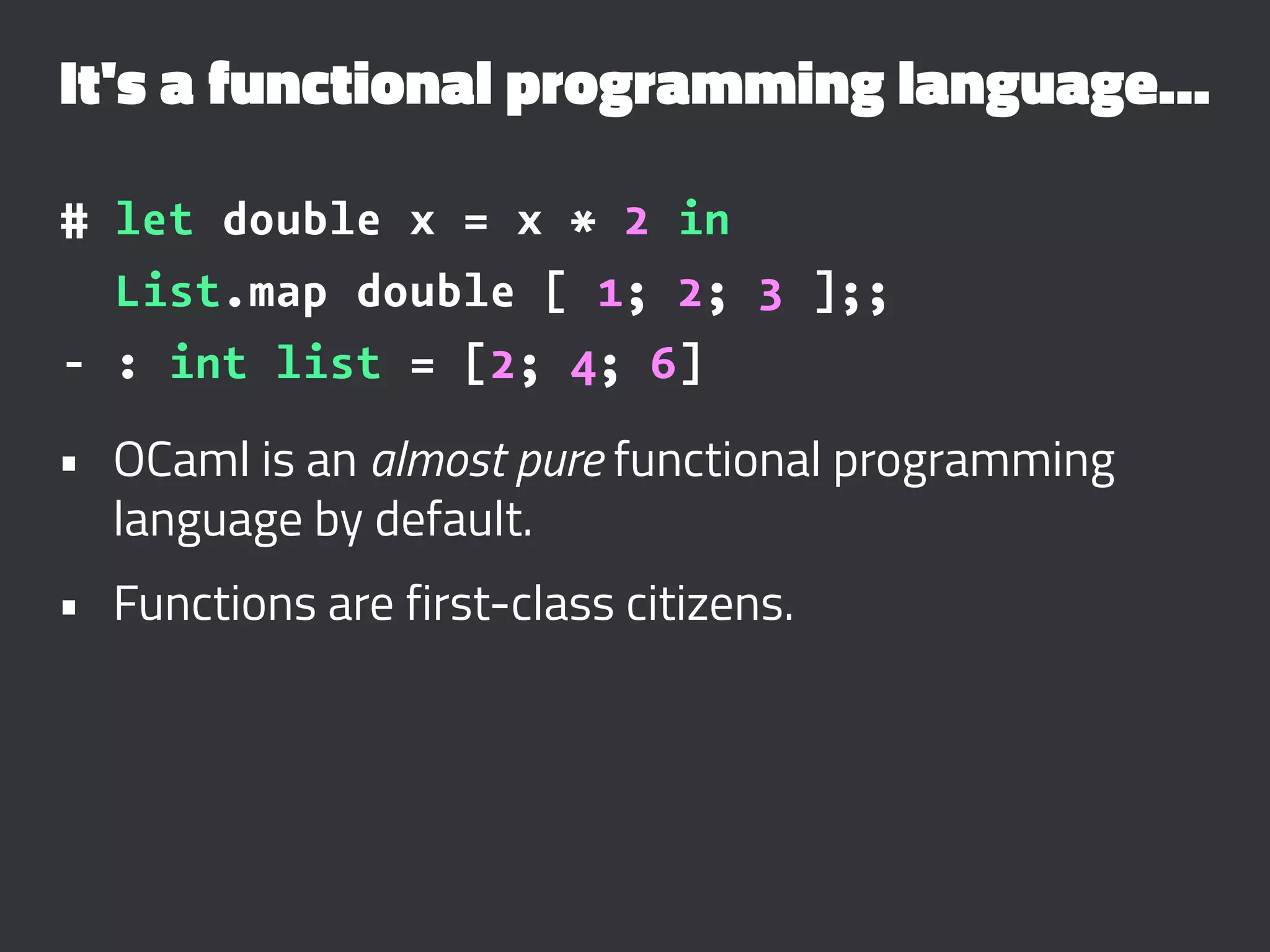 It's a functional programming language...
# let double x = x * 2 in
List.map double [ 1; 2; 3 ];;
- : int list = [2; 4; 6]
• OCaml is an almost pure functional programming
language by default.
• Functions are first-class citizens.
 