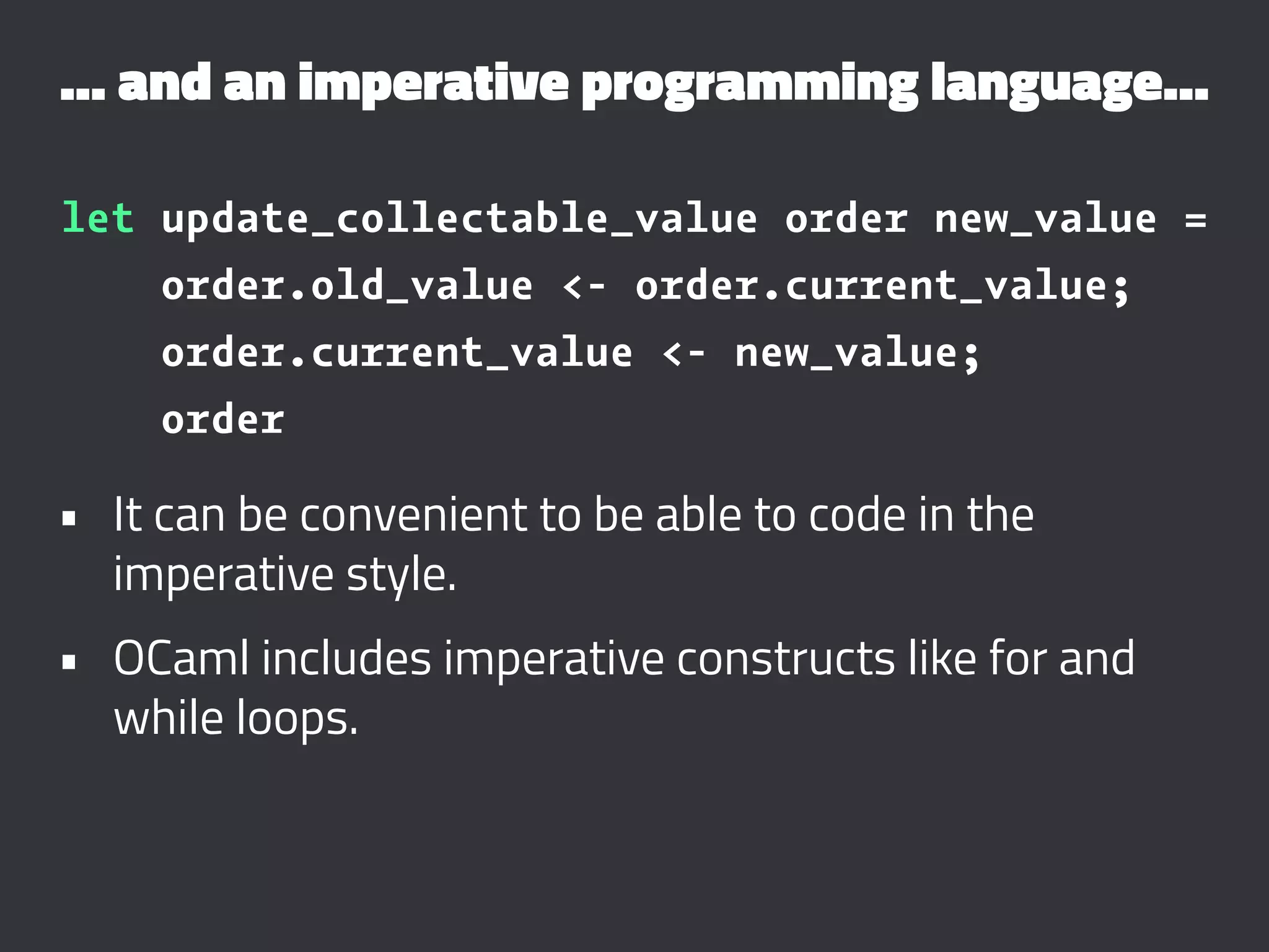 ... and an imperative programming language...
let update_collectable_value order new_value =
order.old_value <- order.current_value;
order.current_value <- new_value;
order
• It can be convenient to be able to code in the
imperative style.
• OCaml includes imperative constructs like for and
while loops.
 