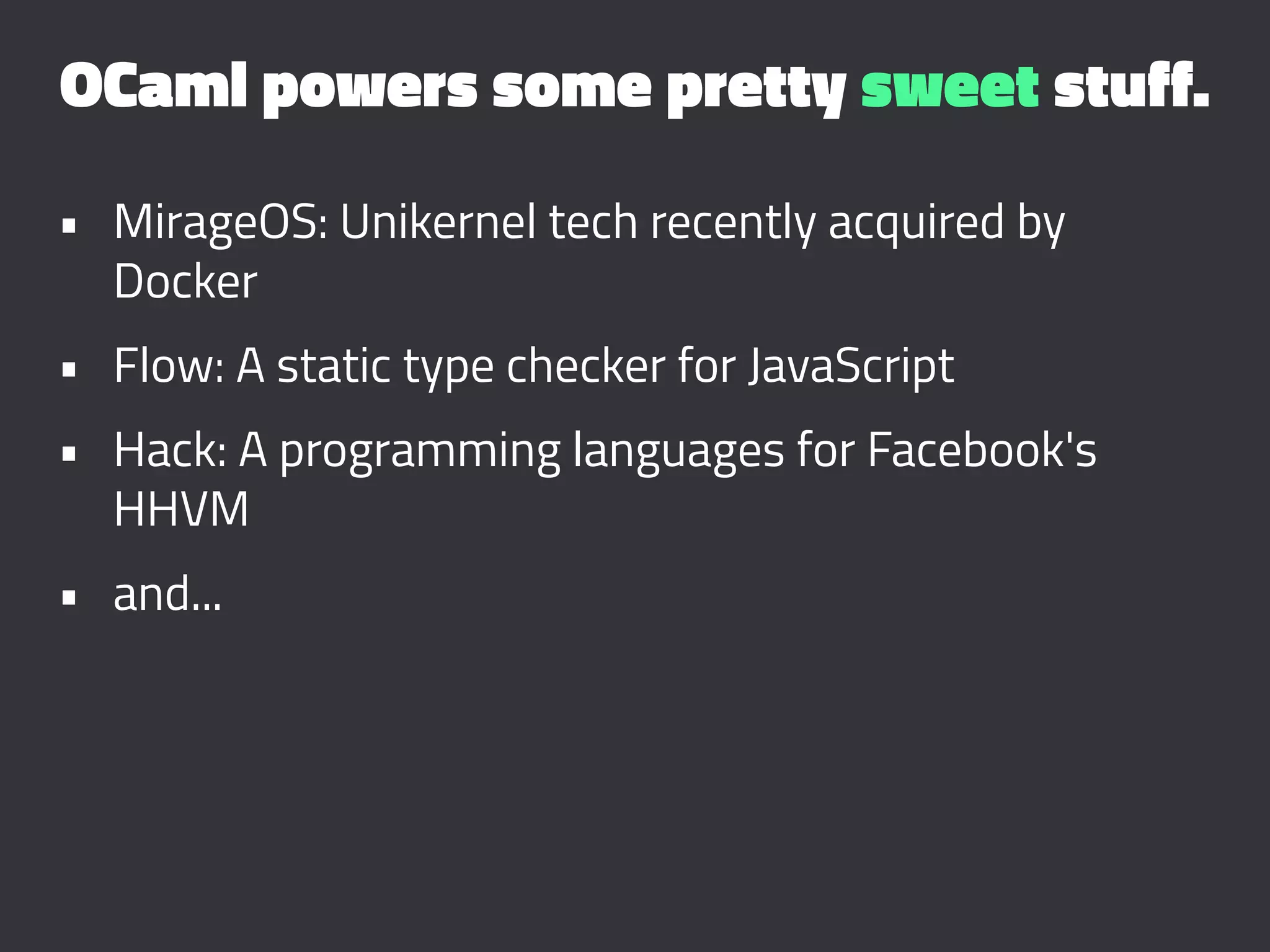OCaml powers some pretty sweet stuff.
• MirageOS: Unikernel tech recently acquired by
Docker
• Flow: A static type checker for JavaScript
• Hack: A programming languages for Facebook's
HHVM
• and...
 