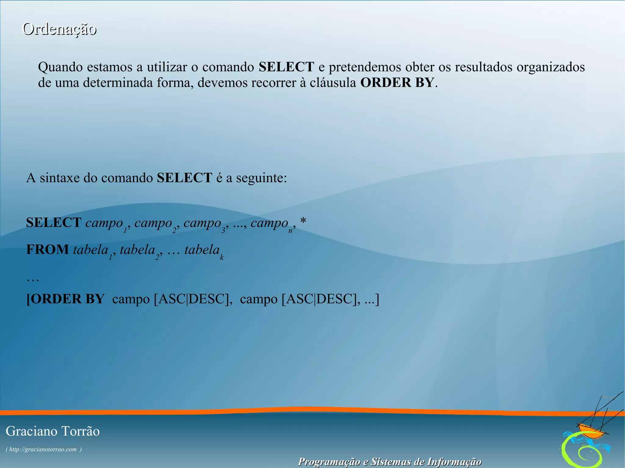 Ordenação
Quando estamos a utilizar o comando SELECT e pretendemos obter os resultados organizados
de uma determinada forma, devemos recorrer à cláusula ORDER BY.

A sintaxe do comando SELECT é a seguinte:
SELECT campo1, campo2, campo3, ..., campon, *
FROM tabela1, tabela2, … tabelak
…
[ORDER BY campo [ASC|DESC], campo [ASC|DESC], ...]

Graciano Torrão
( http://gracianotorrao.com )

Programação e Sistemas de Informação

 
