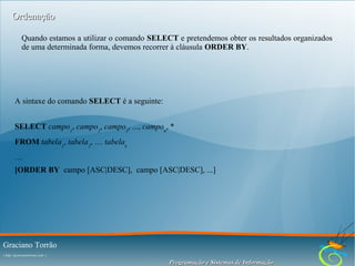 Ordenação
Quando estamos a utilizar o comando SELECT e pretendemos obter os resultados organizados
de uma determinada forma, devemos recorrer à cláusula ORDER BY.

A sintaxe do comando SELECT é a seguinte:
SELECT campo1, campo2, campo3, ..., campon, *
FROM tabela1, tabela2, … tabelak
…
[ORDER BY campo [ASC|DESC], campo [ASC|DESC], ...]

Graciano Torrão
( http://gracianotorrao.com )

Programação e Sistemas de Informação

 