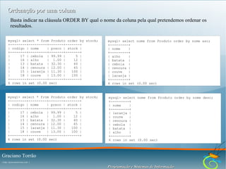 Ordenação por uma coluna
Basta indicar na cláusula ORDER BY qual o nome da coluna pela qual pretendemos ordenar os
resultados.
mysql> select * from Produto order by stock;
+--------+---------+-------+-------+
| codigo | nome
| preco | stock |
+--------+---------+-------+-------+
|
17 | cebola | 99.99 |
5 |
|
16 | alho
| 1.00 |
12 |
|
13 | batata | 32.30 |
40 |
|
14 | cenoura | 12.00 |
45 |
|
15 | laranja | 11.30 |
100 |
|
18 | couve
| 13.00 |
100 |
+--------+---------+-------+-------+
6 rows in set (0.00 sec)

mysql> select nome from Produto order by nome asc;
+---------+
| nome
|
+---------+
| alho
|
| batata |
| cebola |
| cenoura |
| couve
|
| laranja |
+---------+
6 rows in set (0.00 sec)

mysql> select * from Produto order by stock;
+--------+---------+-------+-------+
| codigo | nome
| preco | stock |
+--------+---------+-------+-------+
|
17 | cebola | 99.99 |
5 |
|
16 | alho
| 1.00 |
12 |
|
13 | batata | 32.30 |
40 |
|
14 | cenoura | 12.00 |
45 |
|
15 | laranja | 11.30 |
100 |
|
18 | couve
| 13.00 |
100 |
+--------+---------+-------+-------+
6 rows in set (0.00 sec)

mysql> select nome from Produto order by nome desc;
+---------+
| nome
|
+---------+
| laranja |
| couve
|
| cenoura |
| cebola |
| batata |
| alho
|
+---------+
6 rows in set (0.00 sec)

Graciano Torrão
( http://gracianotorrao.com )

Programação e Sistemas de Informação

 