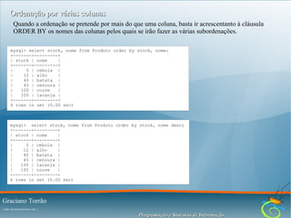 Ordenação por várias colunas
Quando a ordenação se pretende por mais do que uma coluna, basta ir acrescentanto à cláusula
ORDER BY os nomes das colunas pelos quais se irão fazer as várias subordenações.
mysql> select stock, nome from Produto order by stock, nome;
+-------+---------+
| stock | nome
|
+-------+---------+
|
5 | cebola |
|
12 | alho
|
|
40 | batata |
|
45 | cenoura |
|
100 | couve
|
|
100 | laranja |
+-------+---------+
6 rows in set (0.00 sec)

mysql> select stock, nome from Produto order by stock, nome desc;
+-------+---------+
| stock | nome
|
+-------+---------+
|
5 | cebola |
|
12 | alho
|
|
40 | batata |
|
45 | cenoura |
|
100 | laranja |
|
100 | couve
|
+-------+---------+
6 rows in set (0.00 sec)

Graciano Torrão
( http://gracianotorrao.com )

Programação e Sistemas de Informação

 