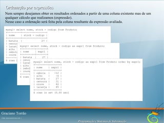 Ordenação por expressões
Nem sempre desejamos obter os resultados ordenados a partir de uma coluna existente mas de um
qualquer cálculo que realizamos (expressão).
Nesse caso a ordenação será feita pela coluna resultante da expressão avaliada.
mysql> select nome, stock - codigo from Produto;
+---------+----------------+
| nome
| stock - codigo |
+---------+----------------+
| batata |
27 |
| cenoura |
31 |
mysql> select nome, stock - codigo as expr1 from Produto;
| laranja |
85 |
+---------+-------+
| alho
|
-4 |
| expr1 |
| cebola | nome
|
-12 |
+---------+-------+
| couve
|
82 |
| batata |
27 |
+---------+----------------+
6 rows in | cenoura |
set (0.00 sec) 31 |
select nome, stock - codigo as expr1 from Produto order by expr1;
| laranja mysql>85 |
|
+---------+-------+
| alho
|
-4 |
| cebola || nome
-12 | | expr1 |
| couve +---------+-------+
|
82 |
| cebola
-12 |
+---------+-------+ |
|set (0.00 |sec) -4 |
alho
6 rows in
| batata |
27 |
| cenoura |
31 |
| couve
|
82 |
| laranja |
85 |
+---------+-------+
6 rows in set (0.00 sec)

Graciano Torrão
( http://gracianotorrao.com )

Programação e Sistemas de Informação

 