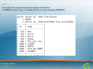 Union
Uma união não é propriamente uma ligação entre tabelas.
A UNION permite juntar o conteúdo de dois ou mais comandos SELECT.

Graciano Torrão
( http://gracianotorrao.com )

Programação e Sistemas de Informação

 