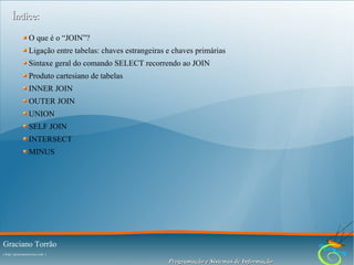 Índice:
O que é o “JOIN”?
Ligação entre tabelas: chaves estrangeiras e chaves primárias
Sintaxe geral do comando SELECT recorrendo ao JOIN
Produto cartesiano de tabelas
INNER JOIN
OUTER JOIN
UNION
SELF JOIN
INTERSECT
MINUS

Graciano Torrão
( http://gracianotorrao.com )

Programação e Sistemas de Informação

 