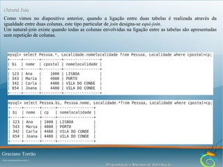 Natural Join
Como vimos no diapositivo anterior, quando a ligação entre duas tabelas é realizada através da
igualdade entre duas colunas, este tipo particular de join designa-se equi-join.
Um natural-join existe quando todas as colunas envolvidas na ligação entre as tabelas são apresentadas
sem repetição de colunas.

Graciano Torrão
( http://gracianotorrao.com )

Programação e Sistemas de Informação

 