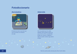 Fotodiccionario
     Aeronáutica                           Asteroide




     El estudio de todo lo que tiene que   Una roca grande que da vueltas
     ver con aviones o la mecánica         alrededor del Sol desde la época en
     de vuelo.                             que se formo el Sol. Los asteroides
                                           pueden ser rocosos o metálicos, y
                                           algunos pueden contener agua dentro
                                           de ellos.




24
24                                               Serie de cuentos sobre ciencias para niños | Cuento Alpha
 