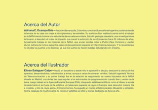 Acerca del Autor
Adriana C. Ocampo Uria—Nació en Barranquilla, Colombia y creció en Buenos Aires Argentina, soñando desde
la terraza de su casa con viajar a otros planetas y las estrellas. Su sueño se hizo realidad cuando entró a trabajar
en la NASA siendo todavía una estudiante de escuela secundaria. Estudió geología planetaria y sus investigaciones
la llevaron a descubrir el cráter de impacto que causó la extinción de los dinosaurios hace 65 millones de años.
Actualmente trabaja en las misiones de la NASA, que envían sondas robot a Plutón (New Horizons) y Júpiter
(Juno). Adriana te invita a seguir los pasos de la exploración espacial en http://ciencia.nasa.gov. Y te recuerda que
no olvides tus sueños y no desistas, ya que los sueños se hacen realidad estudiando con empeño.	




Acerca del Ilustrador
Eliseo Balaguer Calpe—Nació en Barcelona y desde niño le apasionó el dibujo y descubrir la ciencia de los
aparatos, desarmándolos y volviéndolos a armar, aunque a veces le sobraran tornillos. Estudió Ingeniería Técnica
de Telecomunicación y su primer trabajo fue en la estación de seguimiento de vuelos tripulados de la NASA
situada en Madrid, una de las tres que seguían a los astronautas de programa Apolo cuando iban y venían de la
Luna. Luego trabajó en la Agencia Espacial Europea (ESA), integrando satélites científicos como el Ulises, la sonda
lanzada hacia el sol fuera de la eclíptica, un telescopio espacial de rayos infrarrojos para descubrir materia fría
e invisible, y otro de rayos gama. Al mismo tiempo, ha seguido un mundo artístico paralelo dibujando y pintando.
Ahora, después de muchos años de construir satélites se retira y piensa dedicarse de lleno al arte.	
 
