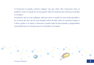 A Comocomo le gustaba construir cualquier cosa que volara. Pero Comocomo tenía un
problema. Como su mundo no era muy grande, todos los avioncitos que construía se le perdían
en el espacio.	
Comocomo, que era muy inteligente, sabía que como su mundo no tenía mucha gravedad, o
sea, la fuerza que hace que las cosas lanzadas vuelvan al suelo, todos sus avioncitos siempre se
le iban a perder en el espacio. Comocomo se pasaba todos los días pensando y preguntándose
cómo podría hacer un avión para que no se le perdiera en el espacio.	




El mundo de Copocuqu                                                                               9
 