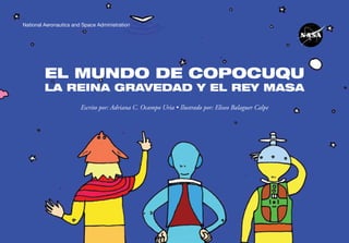 National Aeronautics and Space Administration




         EL MUNDO DE COPOCUQU
         LA REINA GRAVEDAD Y EL REY MASA
                        Escrito por: Adriana C. Ocampo Uria • Ilustrado por: Eliseo Balaguer Calpe




            El mundo de Copocuqu                                                                     1
 