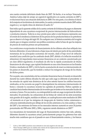 JOSÉ ANTONIO OCAMPO
18
una cuenta corriente deficitaria desde fines de 2007. De hecho, si se excluye Venezuela,
América Latina dejó de arrojar un superávit significativo en cuenta corriente en 2007 y
evolucionará hacia una situación deficitaria en 2008. Por otra parte, si se elimina el efecto
de la mejoría en los términos de intercambio, la cuenta corriente muestra desde 2005 saldos
negativos y un rápido ritmo de deterioro (Cuadro 2).7
Esto indica que la aparente solidez de la cuenta corriente de la balanza de pagos es altamente
dependiente de una coyuntura excepcional de precios internacionales de hidrocarburos
y productos mineros. Todavía es muy pronto para saber si esta bonanza representa una
reversión de la tendencia al deterioro de los precios de los productos básicos no petroleros
que se observó a lo largo del siglo XX. En cualquier caso, la historia económica de la región
enseña que es riesgoso construir una política económica sobre la base de que las mejoras
de precios de materias primas son permanentes.
Las condiciones excepcionales de financiamiento de los últimos años han reflejado tres
factores diferentes: (i) una tolerancia a bajas tasas de interés por parte de las autoridades
monetarias de las principales economías del mundo, dado el bajo nivel de inflación
mundial (una condición que ha cambiado desde 2007, debido a la inflación mundial de
alimentos); (ii) importantes innovaciones financieras en un contexto caracterizado por
un claro déficit regulatorio; el resultado de ello fue la rápida acumulación de títulos
financieros de alto riesgo, que explotó finalmente en una crisis financiera en los Estados
Unidos a mediados de 2007; y (iii) la fuerte acumulación de reservas internacionales de
los países en desarrollo, que ha tendido a reducir los márgenes de riesgo de los títulos
de dichos países.
Por su parte, una característica de las corrientes financieras hacia el mundo en desarrollo
durante las cuatro últimas décadas ha sido que cada auge es diferente al precedente: si
las entradas de capital más dinámicas de los años setenta fueron los créditos bancarios
sindicados, en los noventa ese papel lo desempeñaron las emisiones internacionales de
bonos y durante la coyuntura reciente los capitales de portafolio. Dichos capitales se
canalizan hacia fondos internacionales de inversión que invierten en los mercados locales de
acciones y bonos. Por ese motivo, su contrapartida ha sido un auge excepcional de dichos
mercados. En promedio, las cotizaciones de las bolsas de valores de las siete economías
más grandes de la región, medidas en dólares, se cuadruplicaron entre mediados de 2004
–el momento en el que los márgenes de riesgo-país de América Latina comenzaron a
colocarse sistemáticamente por debajo de los niveles anteriores a la crisis asiática–y fines
del 2007 y las emisiones de bonos en los mercados internos aumentó en unos 20 puntos
porcentuales del PIB entre 2002 y 2006 y siguieron siendo dinámicos en 2007.8
Los mecanismos de transmisión del auge de financiamiento externo han sido, además,
diferentes durante la coyuntura actual, particularmente porque los gobiernos han sido
mucho más cautelosos que en el pasado en usar el financiamiento externo, y los bancos
7	Calvo y Talvi (2007) muestran unos estimativos aún más negativos de este tipo.
8	Véase Ocampo (2007) para un análisis más extenso de las implicaciones de las corrientes de financiamiento
externo hacia América Latina en los últimos años.
 
