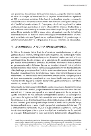 El auge económico LatinoAmericano
21
con generar una desaceleración de la economía mundial. Aunque las primeras medidas
de alivio lanzadas por los bancos centrales de los países industrializados en septiembre
de 2007 generaron una renovación de los flujos de capitales hacia los países en desarrollo,
desde mediados de noviembre se inició una fase de aumento en los márgenes de riesgo que
afectó también al mundo en desarrollo. En una perspectiva de más larga duración conviene
anotar, sin embargo, que las tasas de interés totales sobre los títulos de deuda externa se
han mantenido en niveles muy moderados en relación con que fue típico antes del auge
actual. Desde mediados de 2007 la tasa de interés internacional promedio de los títulos
latinoamericanos en los mercados internacionales (que obviamente fluctúa de un país a
otro) ha oscilado en torno al 7 por ciento, un nivel muy inferior al 9-11 por ciento que era
característico en 2003-2004 y al 12-17 por ciento de los años posteriores a la crisis asiática.
V.	 LOS CAMBIOS EN LA POLÍTICA MACROECONÓMICA
La historia de América Latina desde los años setenta ha estado marcada no sólo por
grandes choques externos, tanto positivos como negativos, sino también por políticas
macroeconómicas que tienden a reforzar en vez de atenuar los efectos sobre la actividad
económica interna de estos choques –en la terminología del análisis macroeconómico,
por políticas macroeconómicas procíclicas. El problema fundamental de estas políticas
es que acumulan vulnerabilidades durante las fases favorables del ciclo económico,
fundamentalmente déficit públicos o privados que generan altos niveles de endeudamiento
al final del auge, y una sobrevaluación de las monedas nacionales que tiende a acentuar
los déficit en cuenta corriente de la balanza de pagos. Estas vulnerabilidades se hacen
evidentes una vez terminadas las condiciones externas excepcionales y obligan a procesos
de ajuste macroeconómico generalmente severos: ajustes fiscales (que mezclan en grados
variables recortes de gasto y aumentos de impuestos), políticas monetarias y crediticias
restrictivas y ajustes del tipo de cambio.
Nótese que los movimientos de los déficit de los agentes económicos y el externo representan
dos caras de la misma moneda, porque en términos macroeconómicos un déficit en cuenta
corriente con el exterior, que equivale a un exceso de gasto sobre los ingresos de los
agentes económicos del país, tiene como contrapartida un déficit de los sectores público
y/o privado. En la práctica, el ciclo latinoamericano más reciente indica que el grueso de
las variaciones en los déficit de la economía está asociado al sector privado. En efecto, el
Gráfico 6 muestra que el ajuste que tuvo lugar durante la “media década perdida” recayó
fundamentalmente sobre el sector privado, que pasó de una situación deficitaria en 1998
a una fuertemente superavitaria en 2003. El auge económico ha generado, a su vez, un
fuerte aumento del gasto privado, que se ha reflejado en una disminución del superávit
de este sector de la economía.9 El fuerte ciclo reciente de la inversión, a la cual hicimos
9	 Los cálculos correspondientes cambiarían obviamente si pudiésemos descontar, tanto de las cuentas públicas
como privadas, la ganancia de cerca de cuatro puntos del PIB en los términos de intercambio. En el caso del
sector privado, esto involucraría descontar el efecto que ha tenido el auge sobre las empresas extranjeras que
operan en los sectores de hidrocarburos y minero, donde ha sido más notoria la bonanza de precios.
 