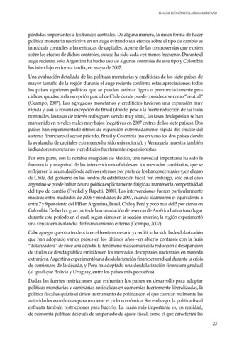 El auge económico LatinoAmericano
23
pérdidas importantes a los bancos centrales. De alguna manera, la única forma de hacer
política monetaria restrictiva en un auge evitando sus efectos sobre el tipo de cambio es
introducir controles a las entradas de capitales. Aparte de las controversias que existen
sobre los efectos de dichos controles, su uso ha sido cada vez menos frecuente. Durante el
auge reciente, sólo Argentina ha hecho uso de algunos controles de este tipo y Colombia
los introdujo en forma tardía, en mayo de 2007.
Una evaluación detallada de las políticas monetarias y crediticias de los siete países de
mayor tamaño de la región durante el auge reciente confirma estas apreciaciones: todos
los países siguieron políticas que se pueden estimar ligera o pronunciadamente pro-
cíclicas, quizás con la excepción parcial de Chile donde puede considerarse como “neutral”
(Ocampo, 2007). Los agregados monetarios y crediticios tuvieron una expansión muy
rápida y, con la notoria excepción de Brasil (donde, pese a la fuerte reducción de las tasas
nominales, las tasas de interés real siguen siendo muy altas), las tasas de depósitos se han
mantenido en niveles reales muy bajos (negativas en 2007 en tres de los siete países). Dos
países han experimentado ritmos de expansión extremadamente rápida del crédito del
sistema financiero al sector privado, Brasil y Colombia (no en vano los dos países donde
la avalancha de capitales extranjeros ha sido más notoria), y Venezuela muestra también
indicadores monetarios y crediticios fuertemente expansionistas.
Por otra parte, con la notable excepción de México, una novedad importante ha sido la
frecuencia y magnitud de las intervenciones oficiales en los mercados cambiarios, que se
reflejan en la acumulación de activos externos por parte de los bancos centrales y, en el caso
de Chile, del gobierno en los fondos de estabilización fiscal. Sin embargo, sólo en el caso
argentinosepuedehablardeunapolíticaexplícitamentedirigidaamantenerlacompetitividad
del tipo de cambio (Frenkel y Rapetti, 2008). Las intervenciones fueron particularmente
masivas entre mediados de 2006 y mediados de 2007, cuando alcanzaron el equivalente a
entre 7 y 9 por ciento del PIB enArgentina, Brasil, Chile y Perú y poco más del 5 por ciento en
Colombia. De hecho, gran parte de la acumulación de reservas deAmérica Latina tuvo lugar
durante este período en el cual, según vimos en la sección anterior, la región experimentó
una verdadera avalancha de financiamiento externo (Ocampo, 2007).
Cabe agregar que otra tendencia en el frente monetario y crediticio ha sido la desdolarización
que han adoptado varios países en los últimos años –en abierto contraste con la furia
“dolarizadora” de hace una década. El fenómeno más común es la reducción o desaparición
de títulos de deuda pública emitidos en los mercados de capitales nacionales en moneda
extranjera.Argentina experimentó una desdolarización financiera radical durante la crisis
de comienzos de la década, y Perú ha adoptado una desdolarización financiera gradual
(al igual que Bolivia y Uruguay, entre los países más pequeños).
Dadas las fuertes restricciones que enfrentan los países en desarrollo para adoptar
políticas monetarias y cambiarias anticíclicas en economías fuertemente liberalizadas, la
política fiscal es quizás el único instrumento de política con el que cuentan realmente las
autoridades económicas para moderar el ciclo económico. Sin embargo, la política fiscal
enfrenta también restricciones para hacerlo. La razón más importante es, en realidad,
de economía política: después de un período de ajuste fiscal, como el que caracteriza las
 