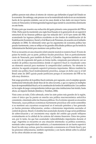 El auge económico LatinoAmericano
25
público parecen más afines al retorno de visiones que defienden el papel del Estado en
la economía. Sin embargo, este proceso no se ha materializado todavía en un crecimiento
fuerte de los aparatos estatales, aun en los casos donde se han dado con mayor fuerza
(como en Venezuela) y la heterogeneidad regional sigue siendo la característica dominante
en este frente.
El único país que muestra una reducción del gasto primario como proporción del PIB es
Chile. Dicho país ha mantenido una regla fiscal basada en la generación de un superávit
estructural de las finanzas públicas (que fue reducido del 1 al 0.5 por ciento del PIB),
acumulando los ingresos públicos excedentes en dos fondos de estabilización (el de
Estabilización Económica y Social y el de Reserva de Pensiones, de acuerdo con el rediseño
adoptado en 2006). Es interesante notar que los argumentos de economía política han
pesado fuertemente, como se refleja en las grandes dificultades políticas que ha tenido la
Administración Bachelet para mantener esta política fiscal.
Perú se encuentra en una situación relativamente neutral en materia fiscal. El resto de
países ha tenido, por su parte, políticas fiscales procíclicas. Esto es particularmente
cierto de Venezuela, pero también de Brasil y Colombia. Argentina también se unió
a ese ciclo de expansión del gasto en forma tardía, rompiendo parcialmente con un
modelo de política macroeconómica donde el superávit fiscal es visualizado como
un elemento esencial para mantener la competitividad cambiaria. No obstante lo
anterior, ha seguido arrojando superávit primarios importantes. México también ha
tenido una política fiscal moderadamente procíclica, aunque en dicho caso (y el del
Brasil antes de 2007) quizás puede justificarse porque el crecimiento del PIB no ha
sido muy dinámico.
Este sesgo procíclico de la política fiscal contrasta, por supuesto, con el complejo aparato
institucional introducido desde fines de los años noventa, y que se expresa en múltiples
leyes de responsabilidad fiscal y en la constitución de fondos de estabilización. Los cambios
en las reglas de juego correspondientes indican que estas instituciones han tenido, hasta
ahora, un impacto limitado (Jiménez y Tromben, 2006).
Visto como un todo, Chile sobresale, entre los siete países más grandes de la región,
como el único que ha puesto en marcha una política macroeconómica anticíclica
consistente, cimentada sobre las finanzas públicas. En el extremo opuesto se encuentra
Venezuela, cuyas políticas económicas fuertemente procíclicas sólo serán sostenibles
si se mantiene una coyuntura excepcional en el mercado petrolero y han generado
ya fuertes presiones inflacionarias, unidas a distorsiones importantes asociadas al
control de precios. Brasil y Colombia han acumulado durante el auge serios problemas
de sobrevaluación y un crecimiento muy rápido del crédito que puede reflejarse
eventualmente en la calidad de las carteras del sistema financiero. Estos tres países
son, por lo tanto, los que han acumulado vulnerabilidades importantes durante el
auge. Argentina se encuentra en una situación intermedia: su política económica,
montada sobre competitividad cambiaria y el mantenimiento de un fuerte superávit
fiscal, ha sido muy exitosa, pero ha comenzado a erosionarse en el frente fiscal y por
las presiones inflacionarias, también reprimidas y con fuerte debate sobre la calidad
de las cifras oficiales en este campo.
 