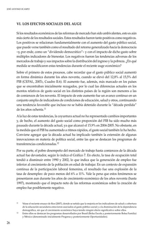 JOSÉ ANTONIO OCAMPO
26
VI.	LOS EFECTOS SOCIALES DEL AUGE
Si los resultados económicos de las reformas de mercado han sido ambivalentes, esto es aún
más cierto de los resultados sociales. Estos resultados fueron tanto positivos como negativos.
Los positivos se relacionan fundamentalmente con el aumento del gasto público social,
que puede verse también como el resultado del retorno generalizado hacia la democracia
–y, por ende, como un “dividendo democrático”– y con el impacto de dicho gasto sobre
múltiples indicadores de bienestar. Los negativos fueron las tendencias adversas de los
mercados de trabajo y sus impactos sobre la distribución del ingreso y la pobreza. ¿En qué
medida se modificaron estas tendencias durante el reciente auge económico?
Sobre el primero de estos procesos, cabe recordar que el gasto público social aumentó
en forma dinámica durante los años noventa, cuando se elevó del 12,8% al 15,5% del
PIB (CEPAL, 2007c, Cuadro II.6). El aumento fue, además, más marcado en los países
que se encontraban inicialmente rezagados, por lo cual las diferencias actuales en los
montos relativos de gasto social en los distintos países de la región son menores a las
de comienzos de los noventa. El impacto de este aumento fue un avance continuo en un
conjunto amplio de indicadores de condiciones de educación, salud y otros, continuando
una tendencia favorable que incluso no se había detenido durante la “década perdida”
de los años ochenta.11
Ala luz de estas tendencias, la coyuntura actual no ha representado cambios importantes
y, de hecho, el aumento del gasto social como proporción del PIB ha sido mucho más
pausado durante la década actual, ya que alcanzó el 15,9% en 2004-2005. No obstante, en
la medida que el PIB ha aumentado a ritmos rápidos, el gasto social también lo ha hecho.
Conviene agregar que la década actual ha implicado también la extensión de algunas
innovaciones en materia de política social, entre las que se destacan los programas de
transferencias condicionadas.12
Por su parte, el pobre desempeño del mercado de trabajo hasta comienzos de la década
actual fue devastador, según lo indica el Gráfico 7. En efecto, la tasa de ocupación total
tendió a disminuir entre 1990 y 2002, lo que indica que la generación de empleo fue
inferior al crecimiento de la población en edad de trabajar. En un contexto de expansión
continua de la participación laboral femenina, el resultado fue una explosión de la
tasa de desempleo: de poco menos del 6% a 11%. Vale la pena que estos fenómenos se
presentaron aun durante los años de crecimiento económico de los años noventa (hasta
1997), mostrando que el impacto neto de las reformas económicas sobre la creación de
empleo fue posiblemente negativo.
11	Véase el reciente ensayo de Ros (2007), donde se señala que la mejoría en los indicadores de salud y cobertura
de la educación secundaria estuvieron asociados al gasto público social y a la disminución de la dependencia
demográfica, sin que el crecimiento económico haya tenido ningún efecto significativo sobre ellos.
12	Entre ellos se destacan los programas desarrollados por Brasil (Bolsa Escola y posteriormente Bolsa Familia)
y México (denominado inicialmente Progresa y posteriormente Oportunidades).
 