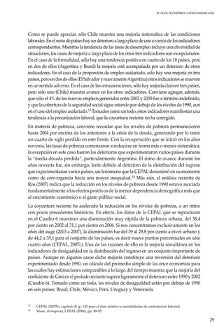 El auge económico LatinoAmericano
29
Como se puede apreciar, sólo Chile muestra una mejoría sistemática de las condiciones
laborales.Enelrestodepaíseshayundeterioroalargoplazodeunoovariosdelosindicadores
correspondientes. Mientras la tendencia de las tasas de desempleo incluye una diversidad de
situaciones, los casos de mejoría a largo plazo de los otros tres indicadores son excepcionales.
En el caso de la formalidad, sólo hay una tendencia positiva en cuatro de los 18 países, pero
en dos de ellos (Argentina y Brasil) la mejoría está acompañada por un deterioro de otros
indicadores. En el caso de la proporción de empleo asalariado, sólo hay una mejoría en tres
países,peroendosdeellos(ElSalvadorynuevamenteArgentina)otrosindicadoressemueven
en un sentido adverso. En el caso de las remuneraciones, sólo hay mejoría clara en tres países,
pero sólo uno (Chile) muestra avance en los otros indicadores. Conviene agregar, además,
que sólo el 4% de los nuevos empleos generados entre 2002 y 2005 fue a término indefinido,
y que la cobertura de la seguridad social sigue estando por debajo de los niveles de 1990, aun
enelcasodelempleoasalariado.13 Tomadoscomountodo,estosindicadoresmanifiestanuna
tendencia a la precarización laboral, que la coyuntura reciente no ha corregido.
En materia de pobreza, conviene recordar que los niveles de pobreza permanecieron
hasta 2004 por encima de los anteriores a la crisis de la deuda, generando por lo tanto
un cuarto de siglo perdido en este frente. Con la recuperación que se inició en los años
noventa, las tasas de pobreza comenzaron a reducirse en forma más o menos sistemática;
la excepción en este caso fueron los deterioros que experimentaron varios países durante
la “media década perdida”, particularmente Argentina. El ritmo de avance durante los
años noventa fue, sin embargo, lento debido al deterioro de la distribución del ingreso
que experimentaron varios países, un fenómeno que la CEPALdenominó en su momento
como de convergencia hacia una mayor inequidad.14 Más aún, el análisis reciente de
Ros (2007) indica que la reducción en los niveles de pobreza desde 1990 estuvo asociada
fundamentalmente a los efectos positivos de la menor dependencia demográfica más que
al crecimiento económico o al gasto público social.
La coyuntura reciente ha acelerado la reducción en los niveles de pobreza, a un ritmo
con pocos precedentes históricos. En efecto, los datos de la CEPAL que se reproducen
en el Cuadro 6 muestran una disminución muy rápida de la pobreza urbana, del 38,4
por ciento en 2002 al 31,1 por ciento en 2006. Si nos concentramos exclusivamente en los
años del auge (2003 a 2007), la disminución fue del 39 al 29,8 por ciento a nivel urbano y
de 44,2 a 35,1 para el conjunto de los países, es decir nueve puntos porcentuales en sólo
cuatro años (CEPAL, 2007c). Una de las razones de ello es la mejoría simultánea en los
indicadores de desigualdad en la distribución del ingreso en un conjunto importante de
países. Aunque en algunos casos dicha mejoría constituye una reversión del deterioro
experimentado desde 1990, un cálculo del promedio simple de las once economías para
las cuales hay estimaciones comparables a lo largo del tiempo muestra que la mejoría del
coeficiente de Gini en el período reciente supera ligeramente el deterioro entre 1990 y 2002
(Cuadro 6). Tomado como un todo, los niveles de desigualdad están por debajo de 1990
en seis países: Brasil, Chile, México, Perú, Uruguay y Venezuela.
13	CEPAL (2007b), capítulo II (p. 125 para el dato relativo a modalidades de contratación laboral).
14	Véase, al respecto, CEPAL (2006), pp. 88-95.
 