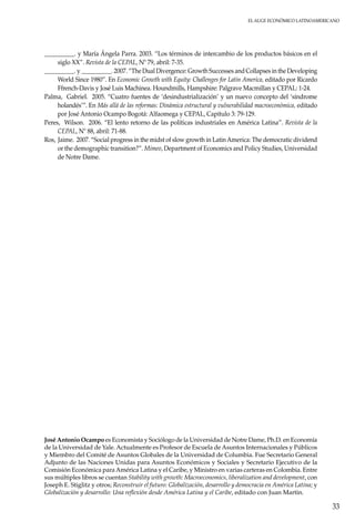 El auge económico LatinoAmericano
33
__________. y María Ángela Parra. 2003. “Los términos de intercambio de los productos básicos en el
siglo XX”. Revista de la CEPAL, Nº 79, abril: 7-35.
__________. y __________. 2007. “The Dual Divergence: Growth Successes and Collapses in the Developing
World Since 1980”. En Economic Growth with Equity: Challenges for Latin America, editado por Ricardo
Ffrench-Davis y José Luis Machinea. Houndmills, Hampshire: Palgrave Macmillan y CEPAL: 1-24.
Palma, Gabriel. 2005. “Cuatro fuentes de ‘desindustrialización’ y un nuevo concepto del ‘síndrome
holandés’”. En Más allá de las reformas: Dinámica estructural y vulnerabilidad macroeconómica, editado
por José Antonio Ocampo Bogotá: Alfaomega y CEPAL, Capítulo 3: 79-129.
Peres, Wilson. 2006. “El lento retorno de las políticas industriales en América Latina”. Revista de la
CEPAL, Nº 88, abril: 71-88.
Ros, Jaime. 2007. “Social progress in the midst of slow growth in LatinAmerica: The democratic dividend
or the demographic transition?”. Mimeo, Department of Economics and Policy Studies, Universidad
de Notre Dame.
José Antonio Ocampo es Economista y Sociólogo de la Universidad de Notre Dame, Ph.D. en Economía
de la Universidad de Yale. Actualmente es Profesor de Escuela de Asuntos Internacionales y Públicos
y Miembro del Comité de Asuntos Globales de la Universidad de Columbia. Fue Secretario General
Adjunto de las Naciones Unidas para Asuntos Económicos y Sociales y Secretario Ejecutivo de la
Comisión Económica paraAmérica Latina y el Caribe, y Ministro en varias carteras en Colombia. Entre
sus múltiples libros se cuentan Stability with growth: Macroeconomics, liberalization and development, con
Joseph E. Stiglitz y otros; Reconstruir el futuro: Globalización, desarrollo y democracia en América Latina; y
Globalización y desarrollo: Una reflexión desde América Latina y el Caribe, editado con Juan Martin.
 
