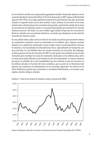 El auge económico LatinoAmericano
9
La inversión ha tenido una recuperación igualmente notable, financiada además con un
aumento del ahorro nacional (Gráfico 2). El nivel alcanzado en 2007 supera el del final del
auge de 1967-1974 y no se aleja significativamente de la tasa histórica más alta, alcanzada
durante el segundo lustro de los años setenta. Como, además, la inversión de los años
setenta estuvo dominada por las economías más grandes, el promedio simple de las tasas
de inversión de los distintos países se encuentra ligeramente por encima de los récords
históricos previos. De hecho, un caso notable sigue siendo la baja tasa de inversión de
Brasil en relación con sus patrones históricos, un hecho que disminuye la tasa total de
inversión de América Latina.
Es muy difícil saber cuáles son los niveles de inversión necesarios para mantener ritmos
de crecimiento económico como los alcanzados en los últimos años. Algunos sectores
intensivos en capital han aumentado su peso relativo (esto es particularmente cierto de
la minería) y las necesidades de infraestructura física, especialmente de transporte, son
muy elevadas, lo cual también eleva los niveles necesarios de inversión. Sin embargo,
en líneas gruesas la tasa de inversión de 2007 no está quizás muy distante de los niveles
necesarios para mantener las tasas de crecimiento alcanzadas en los últimos años, salvo
en unos pocos países (Brasil es nuevamente el caso más importante). La mayor amenaza
proviene, en realidad, de la alta inestabilidad que ha mostrado la tasa de inversión en
las últimas décadas en función del ciclo económico, que es parte de un fenómeno más
general, que analizaré con detenimiento en las secciones siguientes: los efectos de los
ciclos financieros agudos que caracterizan a economías liberalizadas y, en nuestro caso,
sujetas a fuertes choques externos.
Gráfico 2:	Tasa de inversión de América Latina (a precios de 2000)
14,0%
16,0%
18,0%
20,0%
22,0%
24,0%
26,0%
1950
1954
1958
1962
1966
1970
1974
1978
1982
1986
1990
1994
1998
2002
2006
Fuente: Estimativos del autor con base en diversas series de Cuentas Nacionales de la CEPAL.
 