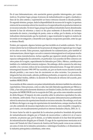 JOSÉ ANTONIO OCAMPO
12
En el caso latinoamericano, esta asociación genera grandes interrogantes, por varios
motivos. En primer lugar, porque el proceso de industrialización se agotó a mediados o
fines de los años setenta y experimentó un franco retroceso durante la década perdida.
En segundo término, porque, dada la disponibilidad de recursos de la región, la apertura
externa de las economías reforzó los incentivos a la especialización en productos intensivos
en recursos naturales. En tercer lugar, porque las políticas industriales fueron abandonadas
durante la fase de reformas y nunca se dio paso realmente al desarrollo de sistemas
nacionales de ciencia y tecnología de punta, como se refleja, por lo demás, en los bajos
indicadores internacionales que ha mostrado y sigue mostrando la región en materia de
inversión en investigación y desarrollo (con algunas excepciones parciales, entre las que
se destaca Brasil).
Existen, por supuesto, algunos factores que han incidido en el sentido contrario. Tal vez
el más notorio fue la revitalización de los procesos de integración regional que tuvo lugar
en los años noventa. Estos procesos, especialmente los sudamericanos, pero también el
centroamericano, dieron lugar a un activo comercio intrarregional en el cual pesan mucho
más las ramas manufactureras, incluso aquellas que siguieron siendo protegidas en los
espacios subregionales (la automotriz, en particular). Los acuerdos de libre comercio con
otros países de la región, especialmente los liderados por Chile y México, contribuyeron
también a la vitalidad del comercio recíproco. Sin embargo, dicho comercio ha sido muy
sensible a los vaivenes cíclicos de las economías latinoamericanas. El auge del comercio
intrarregional durante 1990-1997 fue sucedido, así, por un fuerte receso durante la media
década perdida y una nueva fase de crecimiento en años recientes. Los procesos de
integración han atravesado, además, problemas profundos, en especial, en años recientes,
la Comunidad Andina, debido a la decisión de Venezuela de retirarse del acuerdo, pero
también MERCOSUR.
Los acuerdos de libre comercio con países industrializados afectaron también las estructuras
exportadoras. Estos procesos, como se sabe, han sido liderados igualmente por México y
Chile, y han sido particularmente dinámicos con Estados Unidos; de ellos se han sustraído
los países del MERCOSUR (con la excepción de Chile, que actúa como miembro asociado
de dicho bloque). El impacto de estos acuerdos sobre la estructura exportadora ha sido,
no obstante, ambivalente. Para la mayoría de los países latinoamericanos posiblemente
reforzó la estructura de exportaciones basada en recursos naturales. Sin embargo, en el caso
de México dio lugar a un auge de exportaciones de manufacturas, aunque muchas de ellas
con alto contenido de insumos importados (en el extremo, mero ensamble o maquila) y,
por lo tanto, con encadenamientos productivos internos limitados (Akyüz, 2003, ch. 1).
Un tercer factor ha sido la capacidad de la estructura productiva heredada del período
de industrialización dirigida por el Estado de reconvertirse y sobrevivir en el nuevo
contexto, un proceso que, por lo demás, ya se había iniciado en la fase final del período
de industrialización dirigida por el Estado. El auge de las exportaciones mexicanas en el
marco del Tratado de Libre Comercio de América del Norte puede verse en ese contexto,
así como el éxito de la industria aeronáutica o siderúrgica brasileñas o el dinamismo de
la industria petroquímica colombiana, entre otros.
 