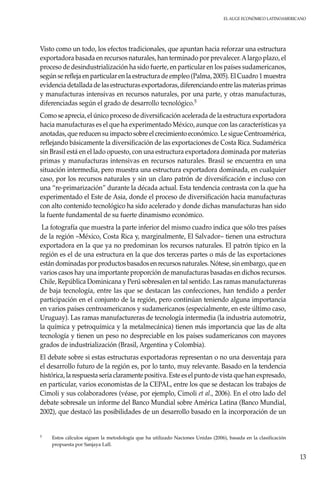 El auge económico LatinoAmericano
13
Visto como un todo, los efectos tradicionales, que apuntan hacia reforzar una estructura
exportadora basada en recursos naturales, han terminado por prevalecer.Alargo plazo, el
proceso de desindustrialización ha sido fuerte, en particular en los países sudamericanos,
según se refleja en particular en la estructura de empleo (Palma, 2005). El Cuadro 1 muestra
evidencia detallada de las estructuras exportadoras, diferenciando entre las materias primas
y manufacturas intensivas en recursos naturales, por una parte, y otras manufacturas,
diferenciadas según el grado de desarrollo tecnológico.5
Como se aprecia, el único proceso de diversificación acelerada de la estructura exportadora
hacia manufacturas es el que ha experimentado México, aunque con las características ya
anotadas, que reducen su impacto sobre el crecimiento económico. Le sigue Centroamérica,
reflejando básicamente la diversificación de las exportaciones de Costa Rica. Sudamérica
sin Brasil está en el lado opuesto, con una estructura exportadora dominada por materias
primas y manufacturas intensivas en recursos naturales. Brasil se encuentra en una
situación intermedia, pero muestra una estructura exportadora dominada, en cualquier
caso, por los recursos naturales y sin un claro patrón de diversificación e incluso con
una “re-primarización” durante la década actual. Esta tendencia contrasta con la que ha
experimentado el Este de Asia, donde el proceso de diversificación hacia manufacturas
con alto contenido tecnológico ha sido acelerado y donde dichas manufacturas han sido
la fuente fundamental de su fuerte dinamismo económico.
La fotografía que muestra la parte inferior del mismo cuadro indica que sólo tres países
de la región –México, Costa Rica y, marginalmente, El Salvador– tienen una estructura
exportadora en la que ya no predominan los recursos naturales. El patrón típico en la
región es el de una estructura en la que dos terceras partes o más de las exportaciones
están dominadas por productos basados en recursos naturales. Nótese, sin embargo, que en
varios casos hay una importante proporción de manufacturas basadas en dichos recursos.
Chile, República Dominicana y Perú sobresalen en tal sentido. Las ramas manufactureras
de baja tecnología, entre las que se destacan las confecciones, han tendido a perder
participación en el conjunto de la región, pero continúan teniendo alguna importancia
en varios países centroamericanos y sudamericanos (especialmente, en este último caso,
Uruguay). Las ramas manufactureras de tecnología intermedia (la industria automotriz,
la química y petroquímica y la metalmecánica) tienen más importancia que las de alta
tecnología y tienen un peso no despreciable en los países sudamericanos con mayores
grados de industrialización (Brasil, Argentina y Colombia).
El debate sobre si estas estructuras exportadoras representan o no una desventaja para
el desarrollo futuro de la región es, por lo tanto, muy relevante. Basado en la tendencia
histórica, la respuesta sería claramente positiva. Este es el punto de vista que han expresado,
en particular, varios economistas de la CEPAL, entre los que se destacan los trabajos de
Cimoli y sus colaboradores (véase, por ejemplo, Cimoli et al., 2006). En el otro lado del
debate sobresale un informe del Banco Mundial sobre América Latina (Banco Mundial,
2002), que destacó las posibilidades de un desarrollo basado en la incorporación de un
5	Estos cálculos siguen la metodología que ha utilizado Naciones Unidas (2006), basada en la clasificación
propuesta por Sanjaya Lall.
 