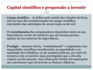 Capital científico e propensão a investir 
3 
Campo científico – se define pelo estado das relações de força, 
está na base das transformações do campo científico, 
intermédio das estratégias de conservação ou de sub 
Os investimentos dos pesquisadores dependem tanto na sua 
importância versão da estrutura que ela mesma produz, 
quanto da sua natureza da importância. 
Prestígio - maneira direta, "contaminando" o julgamento das 
capacidades científicas manifestadas na quantidade e na 
qualidade dos trabalhos, ou de maneira indireta, por meio de 
contatos com os mestres mais prestigiados que a elevada 
origem escolar garante, mas ainda pela virtude das aspirações 
que autorizam e que favorecem as chances objetivas. 
 
