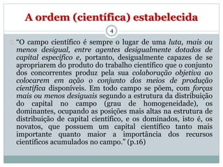 A ordem (científica) estabelecida 
4 
“O campo científico é sempre o lugar de uma luta, mais ou 
menos desigual, entre agentes desigualmente dotados de 
capital específico e, portanto, desigualmente capazes de se 
apropriarem do produto do trabalho científico que o conjunto 
dos concorrentes produz pela sua colaboração objetiva ao 
colocarem em ação o conjunto dos meios de produção 
científica disponíveis. Em todo campo se põem, com forças 
mais ou menos desiguais segundo a estrutura da distribuição 
do capital no campo (grau de homogeneidade), os 
dominantes, ocupando as posições mais altas na estrutura de 
distribuição de capital científico, e os dominados, isto é, os 
novatos, que possuem um capital científico tanto mais 
importante quanto maior a importância dos recursos 
científicos acumulados no campo.” (p.16) 
 