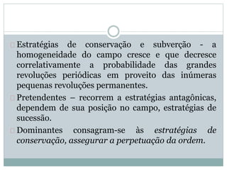 Estratégias de conservação e subverção - a 
homogeneidade do campo cresce e que decresce 
correlativamente a probabilidade das grandes 
revoluções periódicas em proveito das inúmeras 
pequenas revoluções permanentes. 
Pretendentes – recorrem a estratégias antagônicas, 
dependem de sua posição no campo, estratégias de 
sucessão. 
Dominantes consagram-se às estratégias de 
conservação, assegurar a perpetuação da ordem. 
 