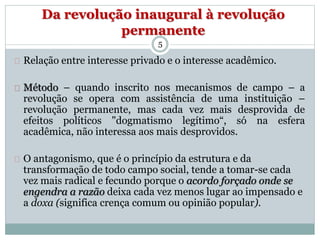 Da revolução inaugural à revolução 
permanente 
5 
Relação entre interesse privado e o interesse acadêmico. 
Método – quando inscrito nos mecanismos de campo – a 
revolução se opera com assistência de uma instituição – 
revolução permanente, mas cada vez mais desprovida de 
efeitos políticos "dogmatismo legítimo“, só na esfera 
acadêmica, não interessa aos mais desprovidos. 
O antagonismo, que é o princípio da estrutura e da 
transformação de todo campo social, tende a tomar-se cada 
vez mais radical e fecundo porque o acordo forçado onde se 
engendra a razão deixa cada vez menos lugar ao impensado e 
a doxa (significa crença comum ou opinião popular). 
 