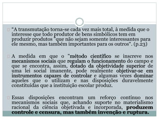 “A transmutação torna-se cada vez mais total, à medida que o 
interesse que todo produtor de bens simbólicos tem em 
produzir produtos "que não sejam somente interessantes para 
ele mesmo, mas também importantes para os outros“. (p.23) 
A medida em que o "método científico se inscreve nos 
mecanismos sociais que regulam o funcionamento do campo e 
que se encontra, assim, dotado da objetividade superior de 
uma lei social imanente, pode realmente objetivar-se em 
instrumentos capazes de controlar e algumas vezes dominar 
aqueles que o utilizam e nas disposições duravelmente 
constituídas que a instituição escolar produz. 
Essas disposições encontram um reforço contínuo nos 
mecanismos sociais que, achando suporte no materialismo 
racional da ciência objetivada e incorporada, produzem 
controle e censura, mas também invenção e ruptura. 
 