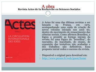 A obra 
Revista Actes de Ia Recherche en Sciences Sociales 
A Actes foi uma das últimas revistas a ser 
lançada na França, em 1975, 
acompanhando uma onda de criação de 
novos veículos iniciada nos anos 60, 
dentro do movimento de renascimento das 
ciências sociais. Como afirmou Bourdieu, a 
lógica a presidir as formas iniciais da 
revista foi uma lógica do "brouillon", do 
rascunho, do inacabado, do ensaio, de 
exposição das tentativas não acabadas e 
dos trabalhos não definitivos. Essa 
proposta inicial cedeu o sucesso da revista. 
Disponível o original para download em: 
http://www.persee.fr/web/guest/home 
 