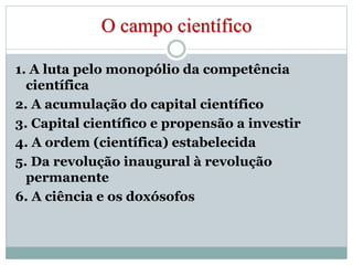 O campo científico 
1. A luta pelo monopólio da competência 
científica 
2. A acumulação do capital científico 
3. Capital científico e propensão a investir 
4. A ordem (científica) estabelecida 
5. Da revolução inaugural à revolução 
permanente 
6. A ciência e os doxósofos 
 