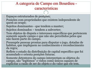 A categoria de Campo em Bourdieu - 
características 
Espaços estruturados de posições; 
Posições com propriedades que existem independente de 
quem as ocupe; 
Sujeitos dominantes - que tendem a manter; 
Sujeitos dominados – tendem a subverter; 
Tem objetos de disputa e interesses específicos que pertencem 
somente aquele campo e que não são percebidos pelos que 
não fazem parte do campo. 
Pressupõe pessoas prontas para disputar o jogo, dotadas de 
habitus, que impliquem no conhecimento e reconhecimento 
da regra; 
Reflete o estado da distribuição de capital específico que foi 
acumulado e orienta posições futuras. 
Somente detentores do campo interpretam os objetos do 
campo, são “legítimos” e vistos como únicos capazes de 
explicitar a razão de ser do objeto e do valor que ele tem. 
 