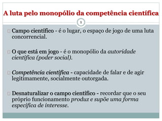 A luta pelo monopólio da competência científica 
1 
Campo científico - é o lugar, o espaço de jogo de uma luta 
concorrencial. 
O que está em jogo - é o monopólio da autoridade 
científica (poder social). 
Competência científica - capacidade de falar e de agir 
legitimamente, socialmente outorgada. 
Desnaturalizar o campo científico - recordar que o seu 
próprio funcionamento produz e supõe uma forma 
específica de interesse. 
 