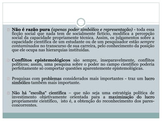 Não é razão pura (apenas poder simbólico e representação) - toda essa 
ficção social que nada tem de socialmente fictício, modifica a percepção 
social da capacidade propriamente técnica. Assim, os julgamentos sobre a 
capacidade científica de um estudante ou de um pesquisador estão sempre 
contaminados no transcurso de sua carreira, pelo conhecimento da posição 
que ele ocupa nas hierarquias instituídas. 
Conflitos epistemológicos são sempre, inseparavelmente, conflitos 
políticos; assim, uma pesquisa sobre o poder no campo científico poderia 
perfeitamente só comportar questões aparentemente epistemológicas. 
Pesquisas com problemas considerados mais importantes - traz um lucro 
simbólico também mais importante. 
Não há "escolha“ científica − que não seja uma estratégia política de 
investimento objetivamente orientada para a maximização do lucro 
propriamente científico, isto é, a obtenção do reconhecimento dos pares-concorrentes. 
 