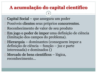 A acumulação do capital científico 
2 
Capital Social – que assegura um poder 
Possíveis clientes seus próprios concorrentes. 
Reconhecimento de valor de seu produto 
Em jogo o poder de impor uma definição de ciência 
(limitação dos campos do problema). 
Hierarquia – dominantes (conseguem impor a 
definição de ciência – função – juz e parte 
interessada) e dominados () 
Mercado de bens cientifícos – lógica, 
reconhecimento… 
 