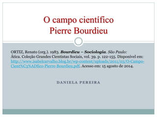 O campo científico 
Pierre Bourdieu 
ORTIZ, Renato (org.). 1983. Bourdieu – Sociologia. São Paulo: 
Ática. Coleção Grandes Cientistas Sociais, vol. 39. p. 122-155. Disponível em: 
http://www.isabelcarvalho.blog.br/wp-content/uploads/2011/03/O-Campo- 
Cient%C3%ADfico-Pierre-Bourdieu.pdf. Acesso em: 15 agosto de 2014. 
DANIELA PEREIRA 
 