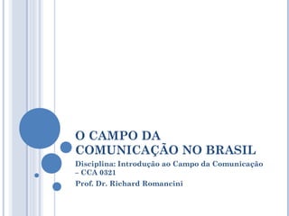 O CAMPO DA
COMUNICAÇÃO NO BRASIL
Disciplina: Introdução ao Campo da Comunicação
– CCA 0321
Prof. Dr. Richard Romancini
 