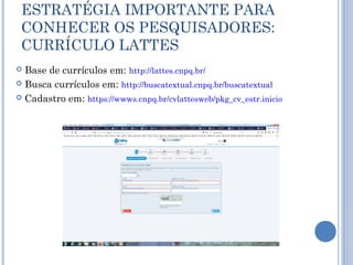 ESTRATÉGIA IMPORTANTE PARA
CONHECER OS PESQUISADORES:
CURRÍCULO LATTES
 Base de currículos em: http://lattes.cnpq.br/
 Busca currículos em: http://buscatextual.cnpq.br/buscatextual
 Cadastro em: https://wwws.cnpq.br/cvlattesweb/pkg_cv_estr.inicio
 