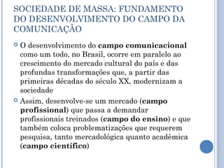 SOCIEDADE DE MASSA: FUNDAMENTO
DO DESENVOLVIMENTO DO CAMPO DA
COMUNICAÇÃO
 O desenvolvimento do campo comunicacional
como um todo, no Brasil, ocorre em paralelo ao
crescimento do mercado cultural do país e das
profundas transformações que, a partir das
primeiras décadas do século XX, modernizam a
sociedade
 Assim, desenvolve-se um mercado (campo
profissional) que passa a demandar
profissionais treinados (campo do ensino) e que
também coloca problematizações que requerem
pesquisa, tanto mercadológica quanto acadêmica
(campo científico)
 