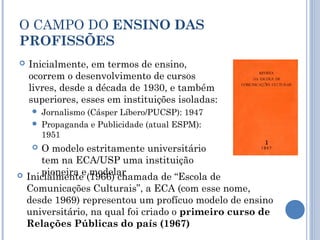 O CAMPO DO ENSINO DAS
PROFISSÕES
 Inicialmente, em termos de ensino,
ocorrem o desenvolvimento de cursos
livres, desde a década de 1930, e também
superiores, esses em instituições isoladas:
 Jornalismo (Cásper Líbero/PUCSP): 1947
 Propaganda e Publicidade (atual ESPM):
1951
 O modelo estritamente universitário
tem na ECA/USP uma instituição
pioneira e modelar Inicialmente (1966) chamada de “Escola de
Comunicações Culturais”, a ECA (com esse nome,
desde 1969) representou um profícuo modelo de ensino
universitário, na qual foi criado o primeiro curso de
Relações Públicas do país (1967)
 