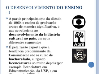 O DESENVOLVIMENTO DO ENSINO
- I
 A partir principalmente da década
de 1960, o ensino de graduação
cresce de maneira significativa, o
que se relaciona ao
desenvolvimento da indústria
cultural no país, em seus
diferentes segmentos
 É pela razão exposta que a
tendência predominante da
Comunicação são os curso de
bacharelado, surgindo
licenciaturas só muito depois (por
exemplo, licenciatura em
Educomunicação, da USP, e em
 
