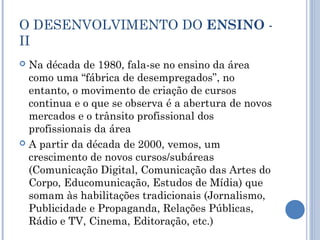 O DESENVOLVIMENTO DO ENSINO -
II
 Na década de 1980, fala-se no ensino da área
como uma “fábrica de desempregados”, no
entanto, o movimento de criação de cursos
continua e o que se observa é a abertura de novos
mercados e o trânsito profissional dos
profissionais da área
 A partir da década de 2000, vemos, um
crescimento de novos cursos/subáreas
(Comunicação Digital, Comunicação das Artes do
Corpo, Educomunicação, Estudos de Mídia) que
somam às habilitações tradicionais (Jornalismo,
Publicidade e Propaganda, Relações Públicas,
Rádio e TV, Cinema, Editoração, etc.)
 