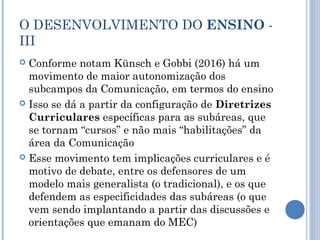 O DESENVOLVIMENTO DO ENSINO -
III
 Conforme notam Künsch e Gobbi (2016) há um
movimento de maior autonomização dos
subcampos da Comunicação, em termos do ensino
 Isso se dá a partir da configuração de Diretrizes
Curriculares específicas para as subáreas, que
se tornam “cursos” e não mais “habilitações” da
área da Comunicação
 Esse movimento tem implicações curriculares e é
motivo de debate, entre os defensores de um
modelo mais generalista (o tradicional), e os que
defendem as especificidades das subáreas (o que
vem sendo implantando a partir das discussões e
orientações que emanam do MEC)
 